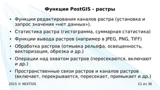 2015 © NEXTGIS 11 из 36
Функции PostGIS - растры
● Функции редактирования каналов растра (установка и
запрос значения «нет данных»).
● Статистика растра (гистограмма, суммарная статистика)
● Функции вывода растров (например в JPEG, PNG, TIFF)
● Обработка растров (отмывка рельефа, освещенность,
векторизация, обрезка и др.)
● Операции над охватом растров (пересекаются, включают
и др.)
● Пространственные связи растров и каналов растров
(включает, перекрывается, пересекает, примыкает и др.)
 