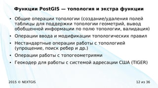 2015 © NEXTGIS 12 из 36
Функции PostGIS — топология и экстра функции
● Общие операции топологии (создание/удаления полей
таблицы для поддержки топологии геометрий, вывод
обобщенной информации по полю топологии, валидация)
● Операции ввода и модификации топологических правил
● Нестандартные операции работы с топологией
(упрощение, поиск ребер и др.)
● Операции работы с топогеометриями
● Геокодер для работы с системой адресации США (TIGER)
 