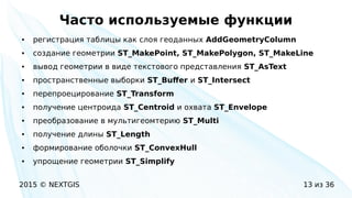 2015 © NEXTGIS 13 из 36
Часто используемые функции
● регистрация таблицы как слоя геоданных AddGeometryColumn
● создание геометрии ST_MakePoint, ST_MakePolygon, ST_MakeLine
● вывод геометрии в виде текстового представления ST_AsText
● пространственные выборки ST_Buffer и ST_Intersect
● перепроецирование ST_Transform
● получение центроида ST_Centroid и охвата ST_Envelope
● преобразование в мультигеомтерию ST_Multi
● получение длины ST_Length
● формирование оболочки ST_ConvexHull
● упрощение геометрии ST_Simplify
 