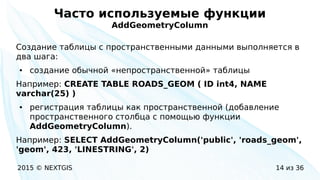 2015 © NEXTGIS 14 из 36
Часто используемые функции
AddGeometryColumn
Создание таблицы с пространственными данными выполняется в
два шага:
● создание обычной «непространственной» таблицы
Например: CREATE TABLE ROADS_GEOM ( ID int4, NAME
varchar(25) )
● регистрация таблицы как пространственной (добавление
пространственного столбца с помощью функции
AddGeometryColumn).
Например: SELECT AddGeometryColumn('public', 'roads_geom',
'geom', 423, 'LINESTRING', 2)
 