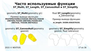 2015 © NEXTGIS 17 из 36
Часто используемые функции
ST_Multi, ST_Length, ST_ConvexHull и ST_Simplify
geometry ST_Multi(geometry g1)
Пример вывода функции:
MULTIPOLYGON(((743238 2967416,743238
2967450,743265 2967450,743265.625
2967416, 743238 2967416)))
float ST_Length(geometry
a_2dlinestring)
Пример вывода функции:
st_length: 34309.4563576191
geometry ST_Simplify(geometry
geomA, float tolerance)
geometry ST_ConvexHull(geometry
geomA)
 