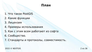 2015 © NEXTGIS 2 из 36
План
1. Что такое PostGIS
2. Какие функции
3. Лицензия
4. Примеры использования
5. Как с этим всем работают из софта
6. Сообщество.
7. Стандарты и протоколы, совместимость.
 