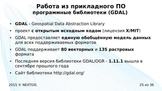 2015 © NEXTGIS 25 из 36
Работа из прикладного ПО
программные библиотеки (GDAL)
● GDAL - Geospatial Data Abstraction Library
● проект с открытым исходным кодом (лицензия X/MIT)
● GDAL предоставляет единую обобщённую модель данных
для всех поддерживаемых форматов
● GDAL поддерживает 80 векторных и 135 растровых
формата
● Последняя версия библиотеки GDAL/OGR - 1.11.1 вышла в
сентябре прошлого года
● Сайт библиотеки http://gdal.org/
 