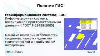 2015 © NEXTGIS 3 из 36
Понятие ГИС
геоинформационная система; ГИС:
Информационная система,
оперирующая пространственными
данными. [ГОСТ Р 52438-2005]
Одной из ключевых особенностей
геоданных является единство
геометрической и атрибутивной
информации.
 
