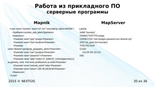 2015 © NEXTGIS 30 из 36
Работа из прикладного ПО
серверные программы
Mapnik
<Layer name="countries" status="on" srs="+proj=latlong +datum=WGS84">
<StyleName>countries_style_label</StyleName>
<Datasource>
<Parameter name="type">postgis</Parameter>
<Parameter name="host">localhost</Parameter>
<Parameter
name="dbname">geodjango_geographic_admin</Parameter>
<Parameter name="user">postgres</Parameter>
<Parameter name="password"></Parameter>
<Parameter name="table">(select ST_Buffer(ST_Centroid(geometry),2)
as geometry, name from world_worldborders) as world</Parameter>
<Parameter name="estimate_extent">false</Parameter>
<Parameter name="extent">-180,-90,180,89.99</Parameter>
</Datasource>
</Layer>
MapServer
LAYER
NAME "boundary"
CONNECTIONTYPE postgis
CONNECTION "user=postgres password=xxxx dbname=city"
DATA "the_geom from boundary"
TYPE POLYGON
CLASS
COLOR 200 120 123
END
 