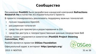 2015 © NEXTGIS 31 из 36
Сообщество
Расширение PostGIS было разработано канадской компанией Refractions
Research Inc в качестве исследовательского проекта
В проекте планировалось реализовать поддержку важных технологий:
● полная поддержка OpenGIS
● расширенная топология
● средства для просмотра и редактирования в GUI
● средства доступа к геопространственным данным посредством Веб
Сейчас проект управляется комитетом (PostGIS Project Steering
Committee, PSC)
PostGIS является проектом OSGeo Foundation
Официальный адрес в интернет http://postgis.org/
 