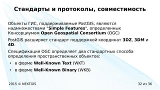 2015 © NEXTGIS 32 из 36
Стандарты и протоколы, совместимость
Объекты ГИС, поддерживаемые PostGIS, являются
надмножествами "Simple Features", определенных
Консорциумом Open Geospatial Consortium (OGC)
PostGIS расширяет стандарт поддержкой координат 3DZ, 3DM и
4D.
Спецификация OGC определяет два стандартных способа
определения пространственных объектов:
● в форме Well-Known Text (WKT)
● в форме Well-Known Binary (WKB)
 