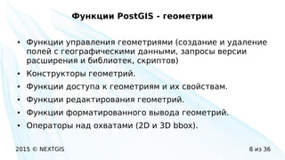 2015 © NEXTGIS 8 из 36
Функции PostGIS - геометрии
● Функции управления геометриями (создание и удаление
полей с географическими данными, запросы версии
расширения и библиотек, скриптов)
● Конструкторы геометрий.
● Функции доступа к геометриям и их свойствам.
● Функции редактирования геометрий.
● Функции форматированного вывода геометрий.
● Операторы над охватами (2D и 3D bbox).
 