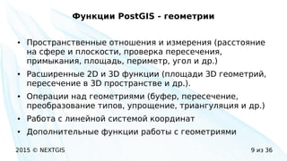 2015 © NEXTGIS 9 из 36
Функции PostGIS - геометрии
● Пространственные отношения и измерения (расстояние
на сфере и плоскости, проверка пересечения,
примыкания, площадь, периметр, угол и др.)
● Расширенные 2D и 3D функции (площади 3D геометрий,
пересечение в 3D пространстве и др.).
● Операции над геометриями (буфер, пересечение,
преобразование типов, упрощение, триангуляция и др.)
● Работа с линейной системой координат
● Дополнительные функции работы с геометриями
 