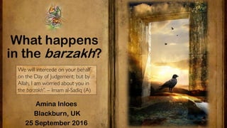 What happens
in the barzakh?
Amina Inloes
Blackburn, UK
25 September 2016
We will intercede on your behalf
on the Day of Judgement; but by
Allah, I am worried about you in
the barzakh”. – Imam al-Sadiq (A)
 