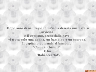 Dopo anni di naufragio in un'isola deserta una nave si avvicina  e il capitano, sceso dalla nave,  vi trova solo una donna, un bambino e un caprone.  Il capitano domanda al bambino:  "Come ti chiami?".  E lui:  "Robeeeeerto!". 