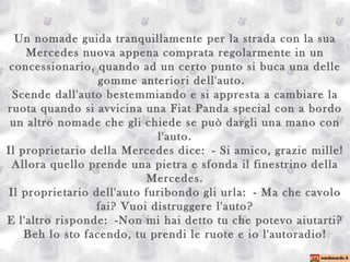 Un nomade guida tranquillamente per la strada con la sua Mercedes nuova appena comprata regolarmente in un concessionario, quando ad un certo punto si buca una delle gomme anteriori dell'auto.  Scende dall'auto bestemmiando e si appresta a cambiare la ruota quando si avvicina una Fiat Panda special con a bordo un altro nomade che gli chiede se può dargli una mano con l'auto. Il proprietario della Mercedes dice: - Si amico, grazie mille! Allora quello prende una pietra e sfonda il finestrino della Mercedes. Il proprietario dell'auto furibondo gli urla: - Ma che cavolo fai? Vuoi distruggere l'auto? E l'altro risponde: -Non mi hai detto tu che potevo aiutarti? Beh lo sto facendo, tu prendi le ruote e io l'autoradio! 