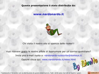 Questa presentazione è stata distribuita da: www.nardonardo.it Chi visita il nostro sito si spancia dalle risate!!! Vuoi ricevere  gratis  le nostre pillole di buonumore per un sorriso quotidiano? Invia una e-mail vuota a:  [email_address] Oppure clicca qui:  www.nardonardo.it/news.html *nardonardo.it ha curato solo la distribuzione di questa presentazione. Tutti i diritti sono riservati ai rispettivi autori. 