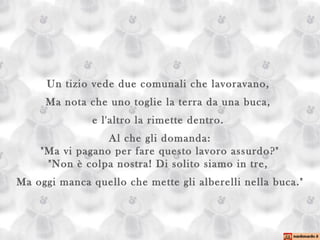Un tizio vede due comunali che lavoravano,  Ma nota che uno toglie la terra da una buca,  e l'altro la rimette dentro.  Al che gli domanda: "Ma vi pagano per fare questo lavoro assurdo?" "Non è colpa nostra! Di solito siamo in tre,  Ma oggi manca quello che mette gli alberelli nella buca." 