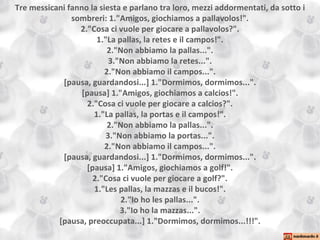 Tre messicani fanno la siesta e parlano tra loro, mezzi addormentati, da sotto i sombreri: 1."Amigos, giochiamos a pallavolos!". 2."Cosa ci vuole per giocare a pallavolos?". 1."La pallas, la retes e il campos!". 2."Non abbiamo la pallas...". 3."Non abbiamo la retes...". 2."Non abbiamo il campos...". [pausa, guardandosi...] 1."Dormimos, dormimos...". [pausa] 1."Amigos, giochiamos a calcios!". 2."Cosa ci vuole per giocare a calcios?". 1."La pallas, la portas e il campos!". 2."Non abbiamo la pallas...". 3."Non abbiamo la portas...". 2."Non abbiamo il campos...". [pausa, guardandosi...] 1."Dormimos, dormimos...". [pausa] 1."Amigos, giochiamos a golf!". 2."Cosa ci vuole per giocare a golf?". 1."Les pallas, la mazzas e il bucos!". 2."Io ho les pallas...". 3."Io ho la mazzas...". [pausa, preoccupata...] 1."Dormimos, dormimos...!!!". 