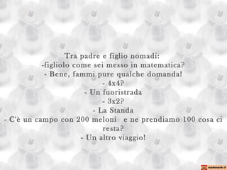 Tra padre e figlio nomadi:  -figliolo come sei messo in matematica? - Bene, fammi pure qualche domanda! - 4x4? - Un fuoristrada - 3x2? - La Standa - C'è un campo con 200 meloni  e ne prendiamo 100 cosa ci resta? - Un altro viaggio! 