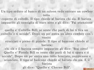 Un tipo seduto al banco di un saloon vede entrare un cowboy tutto  coperto di coltelli. Il tipo chiede al barista chi sia. Il barista  impaurito gli consiglia di stare zitto e gli dice: "Fai attenzione  quello e' Coltello Bill; se sente che parli di lui ti tira un  coltello e ti uccide". Dopo un po' entra un altro cowboy con i vestiti  stracciati e pieno di pistole. Il tipo al bancone chiede al barista  chi sia e il barista sempre impaurito gli dice: "Stai zitto!  Quello e' Pistola Bill se sente che parli di lui ti spara e ti  uccide". Dopo un po' entra uno tutto bruciato, zoppicante e  sciancato. Il tipo al bancone chiede al barista chi sia. E il barista gli dice: "Quello e' Cherno Bill". 