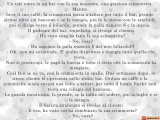 Un tale entra in un bar con la sua mascotte, una graziosa scimmietta. Mentre beve il suo caffé, la scimmietta inizia a saltare per tutto il bar, prende alcune olive sul bancone e se le mangia, poi fa lo stesso con le arachidi, poi si dirige verso il biliardo, prende la palla numero 8 e la ingoia.  Il padrone del bar, stupefatto, si rivolge al cliente:  - Ha visto cosa ha fatto la sua scimmietta?  - No, cosa?  - Ha ingoiato la palla numero 8 del mio biliardo!!!  - Oh, non mi sorprende. E' molto dispettosa e mangia tutto quello che trova.  Non si preoccupi, le pago la boccia e tutto il resto che la scimmietta ha mangiato.  Così fa e se ne va, con la scimmietta in spalla. Due settimane dopo, lo stesso cliente si ripresenta nello stesso bar. Ordina un caffè e la scimmietta inizia ancora una volta a saltare per tutto il locale finché non trova una ciliegia sul bancone.  La guarda incuriosita, la prende, se la infila nel sedere, poi la toglie e se la mangia.  Il barista stralunato si rivolge al cliente:  - E ora, ha visto cos'ha combinato la sua scimmietta?  - No, cosa?  - Si è infilata una ciliegia nel sedere, l'ha tolta e se l'è mangiata!!!  - Oh, è normale. Continua sempre a mangiare di tutto. Però dopo aver ingoiato quella palla numero otto, adesso prende le misure... 