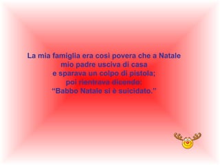 La mia famiglia era così povera che a Natale
mio padre usciva di casa
e sparava un colpo di pistola;
poi rientrava dicendo:
“Babbo Natale si è suicidato.”

 