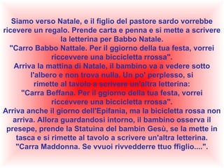 Siamo verso Natale, e il figlio del pastore sardo vorrebbe
ricevere un regalo. Prende carta e penna e si mette a scrivere
la letterina per Babbo Natale.
"Carro Babbo Nattale. Per il ggiorno della tua festa, vorrei
riccevvere una biccicletta rrossa".
Arriva la mattina di Natale, il bambino va a vedere sotto
l'albero e non trova nulla. Un po' perplesso, si
rimette al tavolo a scrivere un'altra letterina:
"Carra Beffana. Per il ggiorno della tua festa, vorrei
riccevvere una biccicletta rrossa".
Arriva anche il giorno dell'Epifania, ma la bicicletta rossa non
arriva. Allora guardandosi intorno, il bambino osserva il
presepe, prende la Statuina del bambin Gesù, se la mette in
tasca e si rimette al tavolo a scrivere un'altra letterina.
"Carra Maddonna. Se vvuoi rivvedderre ttuo ffiglio....".

 