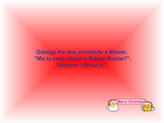 Dialogo fra due prostitute a Natale:
"Ma tu cosa chiedi a Babbo Natale?".
"Sempre 150 euro!".

 