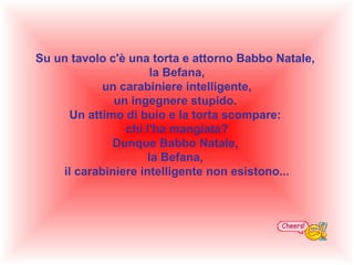 Su un tavolo c'è una torta e attorno Babbo Natale,
la Befana,
un carabiniere intelligente,
un ingegnere stupido.
Un attimo di buio e la torta scompare:
chi l'ha mangiata?
Dunque Babbo Natale,
la Befana,
il carabiniere intelligente non esistono...

 