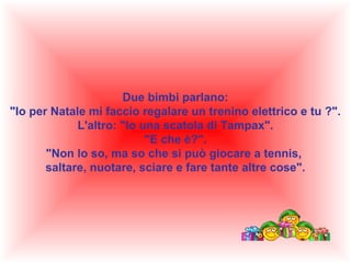 Due bimbi parlano:
"Io per Natale mi faccio regalare un trenino elettrico e tu ?".
L'altro: "Io una scatola di Tampax".
"E che è?".
"Non lo so, ma so che si può giocare a tennis,
saltare, nuotare, sciare e fare tante altre cose".

 