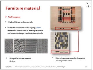 9/28/2021
Furniture material
 Wallhangings
 Made of Mercerized cotton, silk
 In the sketches forher wall hangings, Albers
reveals this combination of weaving technique
and modernist design. Her limiteduse ofcolor
 Using a frequency as a planfor the weaving
andusing limited colors
Reference:Bayer_Herbert_Gropius_Walter_Gropius_Ise_eds_Bauhaus_1919-1928.pdf
 Using different textures and
designs
9/28/2021 101
 