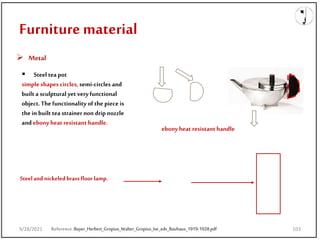 9/28/2021
Furniture material
 Metal
ebony heat resistant handle
 Steel tea pot
simple shapes circles, semi-circles and
built a sculptural yet very functional
object. The functionality of the piece is
the in built tea strainer non drip nozzle
and ebony heat resistant handle.
Steeland nickeledbrassfloor lamp.
Reference:Bayer_Herbert_Gropius_Walter_Gropius_Ise_eds_Bauhaus_1919-1928.pdf
9/28/2021 103
 