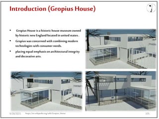 Introduction (Gropius House)
• Gropius House is a historic house museum owned
byhistoric new England located in united states .
• Gropius was concerned with combining modern
technologies with consumer needs.
• placing equal emphasis on architectural integrity
and decorative arts.
https://en.wikipedia.org/wiki/Gropius_House
9/28/2021 105
 