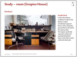 Study – room(Gropius House)
furniture
http://gropius.house/location/furniture-and-art/
DoubleDesk
In 1921, MarcelBreuer
enrolled as a student in the
Bauhaus. Gropius
immediately recognized
Breuer's talent and quickly
promoted him tothe headof
the carpentryshop.
TheGropius's specifically
requested a tandem and
equitablydivideddesk
layout so that Walter andIse
could work side byside.
9/28/2021 109
 