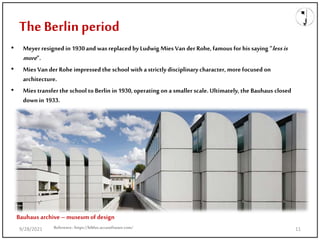 The Berlin period
• Meyer resigned in 1930and was replaced byLudwig Mies Van der Rohe, famous for his saying “lessis
more”.
• Mies Van der Rohe impressedthe school with a strictlydisciplinarycharacter, more focused on
architecture.
• Mies transfer the school toBerlin in 1930,operating on a smaller scale. Ultimately, the Bauhaus closed
down in 1933.
Reference: https://biblus.accasoftware.com/
Bauhaus archive – museum of design
9/28/2021 11
 