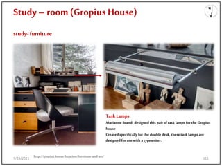 Study – room(Gropius House)
study- furniture
http://gropius.house/location/furniture-and-art/
TaskLamps
Marianne Brandt designedthis pair of task lamps for the Gropius
house
Created specificallyfor the doubledesk, these task lamps are
designed for usewith a typewriter.
9/28/2021 111
 