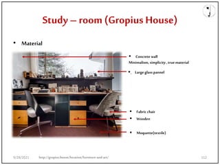 Study –room (Gropius House)
• Material
.
 Moquette(textile)
 Wooden
 Fabric chair
 Large glass pannel
 Concrete wall
Minimalism, simplicity , true material
http://gropius.house/location/furniture-and-art/
9/28/2021 112
 