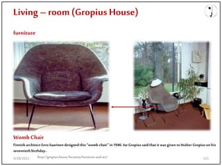 Living – room(Gropius House)
furniture
Womb Chair
Finnish architect Eero Saarinen designed this “womb chair” in 1946. IseGropius said that it was given toWalter Gropius on his
seventieth birthday..
http://gropius.house/location/furniture-and-art/
9/28/2021 115
 