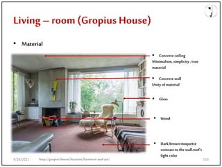 Living –room (Gropius House)
• Material
 Concrete ceiling
Minimalism, simplicity , true
material
 Concrete wall
Unity of material
 Glass
 Wood
 Dark brown moquette
contrast to the wall,roof’s
light color
http://gropius.house/location/furniture-and-art/
9/28/2021 119
 