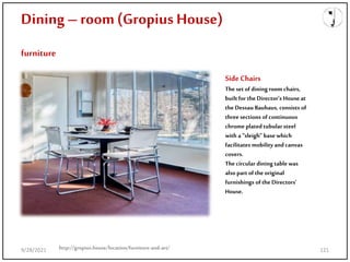 Dining – room(Gropius House)
furniture
SideChairs
Theset of dining room chairs,
builtfor the Director’s House at
the Dessau Bauhaus, consists of
three sections of continuous
chrome platedtubular steel
with a “sleigh” basewhich
facilitates mobility andcanvas
covers.
The circular dining tablewas
also part of the original
furnishings of the Directors’
House.
http://gropius.house/location/furniture-and-art/
9/28/2021 121
 