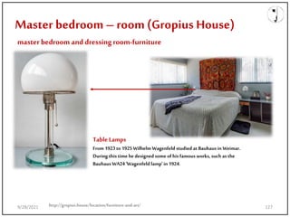 Master bedroom– room(Gropius House)
masterbedroom and dressingroom-furniture
TableLamps
From 1923 to 1925 Wilhelm Wagenfeld studied at Bauhaus in Weimar.
During this timehe designedsome of his famous works, such as the
Bauhaus WA24 'Wagenfeld lamp' in 1924.
http://gropius.house/location/furniture-and-art/
9/28/2021 127
 