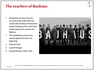 The teachers of Bauhaus
• During the war some vacancies
occurred on the staffs of the two
schools (the Academy of Pictorial Art
and the Academy of Artsand Crafts)
which Gropius later united in the
Bauhaus.
• This enabled him tohave three
masters appointed atthe very
beginning:
1. Johannes Itten
2. Lyonel Feininger
3. Gerhard Marcks in May, 1919.
BAUHAUS1919-1928editedby HerbertBayer, IseGropius,WalterGropius(Chairmanof the Departmentof Architecture, HarvardUniversity)
9/28/2021 13
 