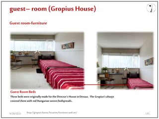 guest– room(Gropius House)
Guest room-furniture
Guest RoomBeds
These bedswere originally madefor the Director’s House in Dessau. The Gropius's always
covered them with redHungarian woven bedspreads..
http://gropius.house/location/furniture-and-art/
9/28/2021 131
 