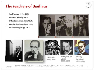 The teachers of Bauhaus
• Adolf Meyer, 1919,, 1920,
• Paul Klee, January, 1921,
• Oskar Schlemmer, April, 1921,
• Wassily Kandinsky, June, 1922,
• Laszlo Moholy-Nagy,1923.
BAUHAUS1919-1928editedby HerbertBayer, IseGropius,WalterGropius(Chairmanof the Departmentof Architecture, HarvardUniversity)
9/28/2021 14
 