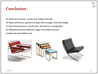 Conclusion:
13.Material for furniture : mostlysteel , leather and wood
14.Shapes of furniture : geometrical shapes like rectangle , circle and triangle
15.Most famous furniture : wassily chair , Barcelona set ,nesting table …
16.All Bauhaus furniture followed a slogan : form follows function
( simple and comfortable touse)
9/28/2021 146
 
