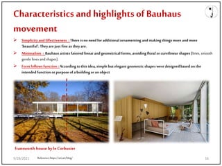 Characteristics and highlights ofBauhaus
movement
 Simplicityand Effectiveness :There is no need for additionalornamenting and making things more and more
‘beautiful’. Theyare just fine as they are.
 Minimalism : Bauhaus artists favored linear and geometrical forms, avoiding floral or curvilinear shapes (lines, smooth
gentle lines andshapes)
 Form follows function : According tothis idea,simplebutelegant geometric shapes were designed basedon the
intended function or purposeof a building or an object
Reference:https://art.art/blog/
fransworth house byle Corbusier
9/28/2021 16
 