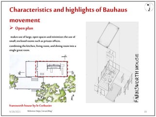 Characteristics and highlights ofBauhaus
movement
 Open plan
makes use of large, openspaces andminimizes the use of
small, enclosed rooms such as private offices.
combining the kitchen, living room, and dining room into a
single great room.
Reference:https://art.art/blog/
fransworth house byle Corbusier
9/28/2021 18
 