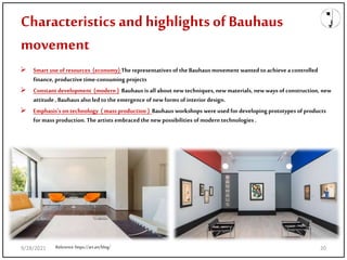 Characteristics and highlights ofBauhaus
movement
 Smart use of resources (economy) Therepresentatives of the Bauhaus movement wanted to achieve a controlled
finance, productive time-consuming projects
 Constant development (modern ) Bauhaus is allabout new techniques, new materials, new ways of construction, new
attitude , Bauhaus also ledtothe emergence of new forms of interior design.
 Emphasis's on technology (mass production ) Bauhaus workshops were used for developing prototypes of products
for mass production. The artists embracedthe new possibilities of modern technologies .
Reference:https://art.art/blog/
9/28/2021 20
 