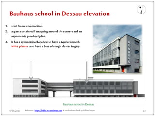 Bauhaus schoolin Dessau elevation
1. steel frame construction
2. a glass curtain wall wrapping around the corners and an
asymmetricpinwheel plan.
3. It has a symmetricalfaçade also have a typicalsmooth,
white plaster also have a base of rough plaster in grey
Reference: https://biblus.accasoftware.com & the Bauhaus book by Gillian Naylor
9/28/2021 23
 