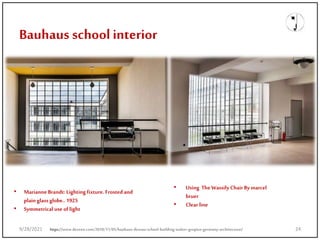 Bauhaus schoolinterior
• Marianne Brandt: Lighting fixture. Frosted and
plain glass globe.. 1925
• Symmetrical use of light
• Using The Wassily Chair By marcel
bruer
• Clear line
https://www.dezeen.com/2018/11/05/bauhaus-dessau-school-building-walter-gropius-germany-architecture/
9/28/2021 24
 