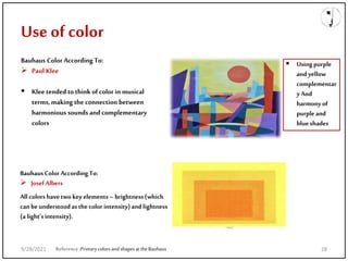 Bauhaus Color According To:
 Paul Klee
 Klee tended to think of color in musical
terms,making the connection between
harmonious sounds and complementary
colors
Use of color
Reference:Primarycolorsand shapesattheBauhaus
 Using purple
and yellow
complementar
y And
harmonyof
purple and
blue shades
BauhausColor AccordingTo:
 Josef Albers
All colors have twokeyelements–brightness(which
canbe understoodasthecolor intensity)and lightness
(a light’sintensity).
9/28/2021 28
 
