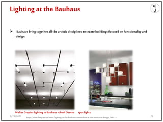 Lighting at the Bauhaus
 Bauhaus bring together all the artistic disciplines tocreate buildings focused on functionality and
design.
Walter Gropius lighting in Bauhaus school Dessau spot lights
https://www.lamp.es/en/news/lighting-at-the-bauhaus-rationalism-at-the-service-of-design_388511
9/28/2021 29
 