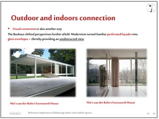  Visual connection is alsoanother way
9/28/2021
Outdoor and indoors connection
Reference:Importanceofbalancing indoorand outdoorspaces 35
The Bauhaus shifted perspectives further afield. Modernism turned familiar perforatedfaçades into
glass envelopes – thereby providing an unobstructed view
Mie'svan der Rohe'sFarnsworthHouse Mie'svan der Rohe'sFarnsworthHouse
9/28/2021 35
 